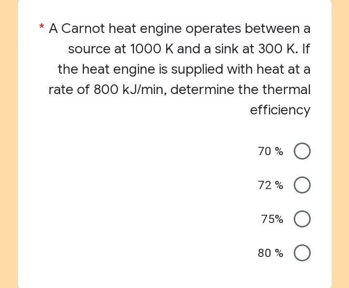 * A Carnot heat engine operates between a
source at 1000 K and a sink at 300 K. If
the heat engine is supplied with heat at a
rate of 800 kJ/min, determine the thermal
efficiency
70% O
72% O
75% O
80% O