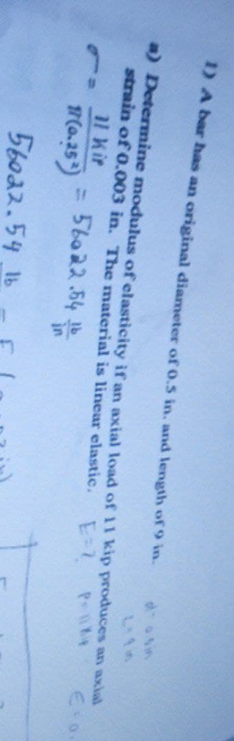 1) A bar has an original diameter of 0.5 in. and length of 9 in.
a) Determine modulus of elasticity if an axial load of 11 kip produces an axial
strain of 0.003 in. The material is linear elastic.
E-2
l Kir
56022.54 b
%3D
M(0.25)
56022.54 1b
