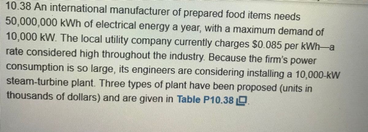 10.38An international manufacturer of prepared food items needs
50,000,000 kWh of electrical energy a year, with a maximum demand of
10,000kW. The local utility company currently charges $0.085 per kWh-a
rate considered high throughout the industry. Because the firm's power
consumption is so large, its engineers are considering installing a 10,000-kW
steam-turbine plant. Three types of plant have been proposed (units in
thousands of dollars) and are given in Table P10.38 D
