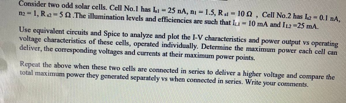 Consider two odd solar cells. Cell No.1 has Is1 - 25 nA, ni = 1.5, Rs1 = 102, Cell No.2 has L₂ = 0.1 nA,
n₂=1, R2=5 2.The illumination levels and efficiencies are such that ILI = 10 mA and I12-25 mA.
Use equivalent circuits and Spice to analyze and plot the I-V characteristics and power output vs operating
voltage characteristics of these cells, operated individually. Determine the maximum power each cell can
deliver, the corresponding voltages and currents at their maximum power points.
Repeat the above when these two cells are connected in series to deliver a higher voltage and compare the
total maximum power they generated separately vs when connected in series. Write your comments.