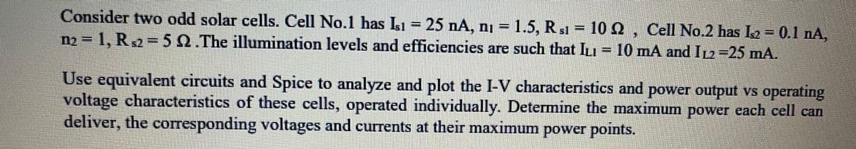 Consider two odd solar cells. Cell No.1 has Isı = 25 nA, n₁ = 1.5, R s1 = 10 Q2, Cell No.2 has Is2 = 0.1 nA,
m₂-1, R2-5 92 .The illumination levels and efficiencies are such that ILI = 10 mA and I₁2-25 mA.
Use equivalent circuits and Spice to analyze and plot the I-V characteristics and power output vs operating
voltage characteristics of these cells, operated individually. Determine the maximum power each cell can
deliver, the corresponding voltages and currents at their maximum power points.