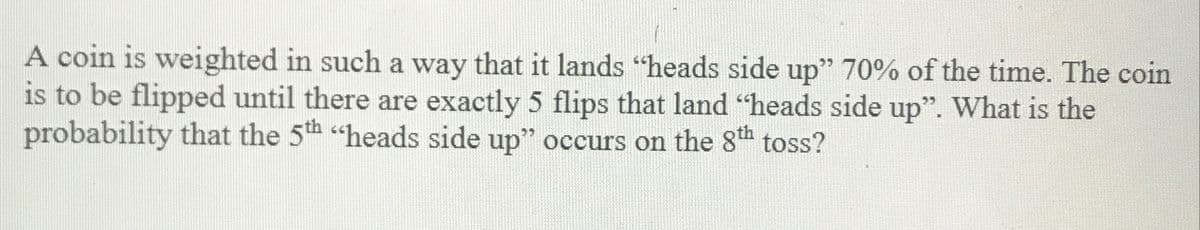 A coin is weighted in such a way that it lands "heads side up" 70% of the time. The coin
is to be flipped until there are exactly 5 flips that land "heads side up". What is the
probability that the 5th "heads side up" occurs on the 8th toss?
25
