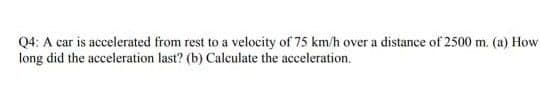 Q4: A car is accelerated from rest to a velocity of 75 km/h over a distance of 2500 m. (a) How
long did the acceleration last? (b) Calculate the acceleration.
