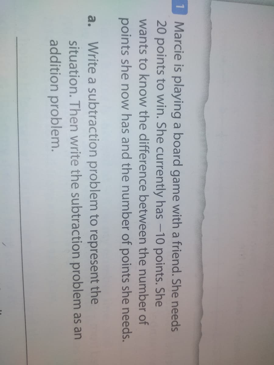 1 Marcie is playing a board game with a friend. She needs
20 points to win. She currently has -10 points. She
wants to know the difference between the number of
points she now has and the number of points she needs.
Write a subtraction problem to represent the
situation. Then write the subtraction problem as an
addition problem.
a.
