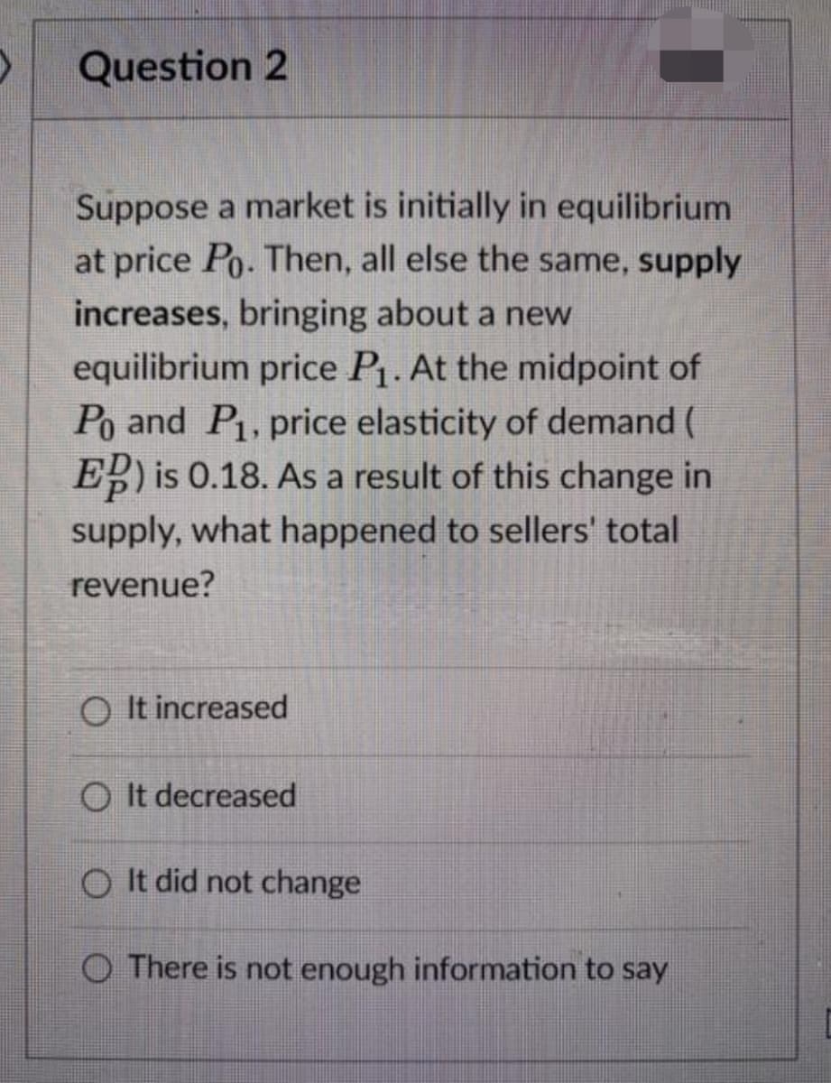 Question 2
Suppose a market is initially in equilibrium
at price Po. Then, all else the same, supply
increases, bringing about a new
equilibrium price P. At the midpoint of
Po and P, price elasticity of demand (
E is 0.18. As a result of this change in
supply, what happened to sellers' total
revenue?
O It increased
O It decreased
O It did not change
O There is not enough information to say
