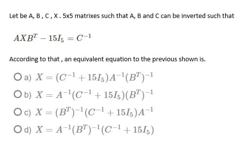 Let be A, B, C,X. 5x5 matrixes such that A, B and C can be inverted such that
AXB" – 151, = C-1
According to that , an equivalent equation to the previous shown is.
O a) X = (C-1+ 15I5)A¯'(B")-1
Ob) X = A(C1+ 151;)(B")-1
Oc) X = (B")-'(C-1+151;)A¬1
O d) X = A-(B")-(C-1+151;)
%3D
