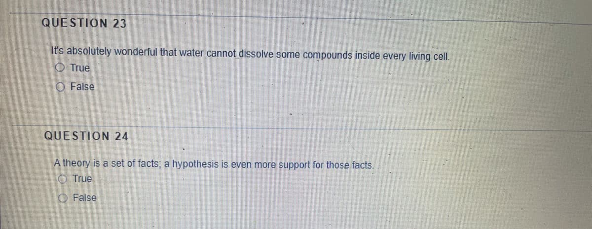 QUESTION 23
It's absolutely wonderful that water cannot dissolve some compounds inside every living cell.
O True
O False
QUESTION 24
A theory is a set of facts; a hypothesis is even more support for those facts.
O True
O False
