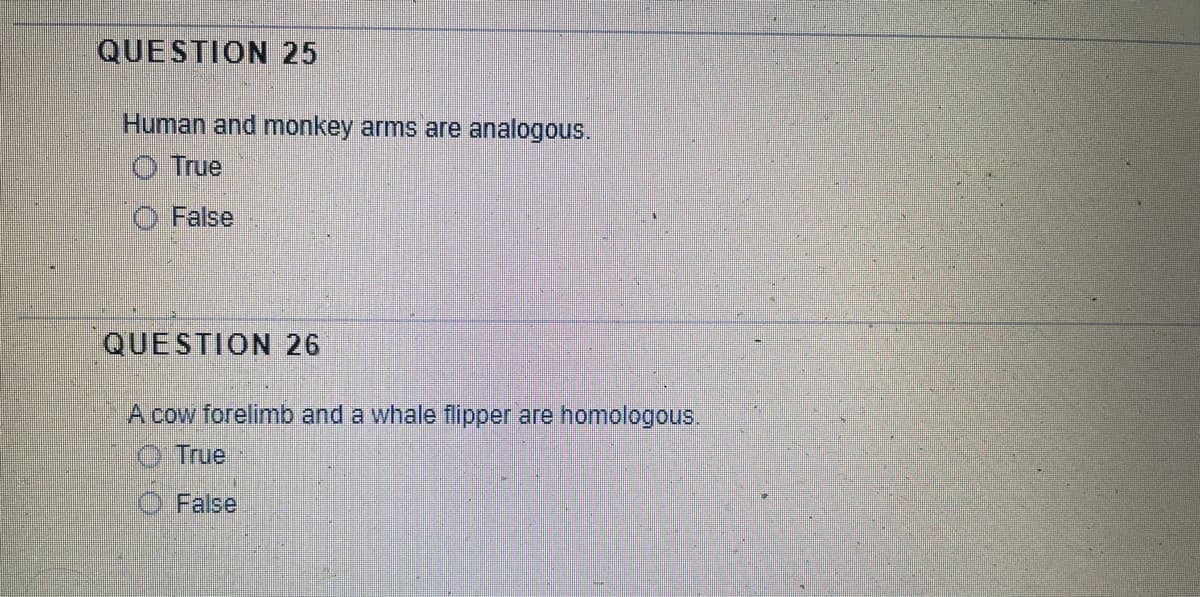 QUESTION 25
Human and monkey arms are analogous.
True
False
QUESTION 26
A cow forelimb and a whale flipper are homologous.
True
False
