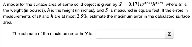 A model for the surface area of some solid object is given by S = 0.171uw0.683 h0.439, where w is
the weight (in pounds), h is the height (in inches), and S is measured in square feet. If the errors in
measurements of w and h are at most 2.5%, estimate the maximum error in the calculated surface
area.
The estimate of the maximum error in S is:
Σ
