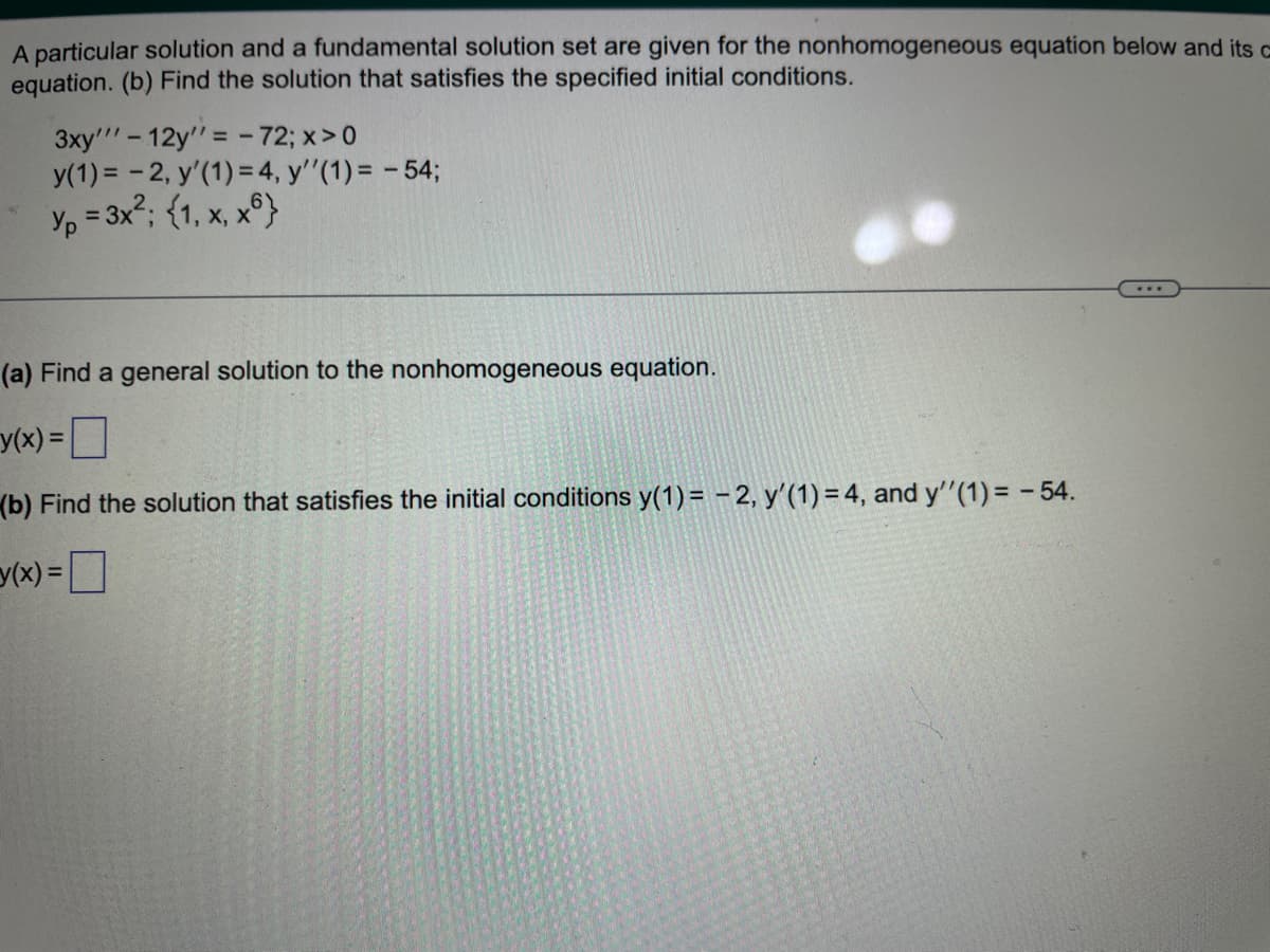 A particular solution and a fundamental solution set are given for the nonhomogeneous equation below and its o
equation. (b) Find the solution that satisfies the specified initial conditions.
3xy'"-12y = - 72; x > 0
y(1) = -2, y'(1) = 4, y''(1) = -54;
Yp=3x²; (1, x, x6}
(a) Find a general solution to the nonhomogeneous equation.
y(x) = 0
(b) Find the solution that satisfies the initial conditions y(1)= -2, y'(1) = 4, and y''(1) = -54.
(x) =