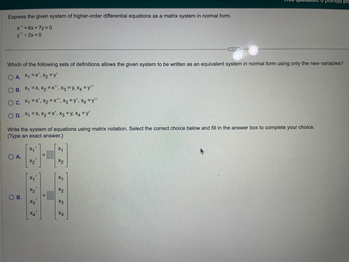 Express the given system of higher-order differential equations as a matrix system in normal form.
x" + 6x + 7y=0
y" - 2x=0
Which of the following sets of definitions allows the given system to be written as an equivalent system in normal form using only the new variables?
OA. X₁ = x¹, x₂ = y'
O B. X₁ =X, X2₂=X'', X3 = Y, X4 =y"
O c. x₁ = x¹, x₂ = x¹, X3 = y', X4 =y"
O D. x₁ = x, X₂ = x', X3 = Y, X4 = y'
Write the system of equations using matrix notation. Select the correct choice below and fill in the answer box to complete your choice.
(Type an exact answer.)
OA.
B.
X₁
X₂
X₁
S
w
X4
||
X₁
X2
x1
3
...
W
X4
ро