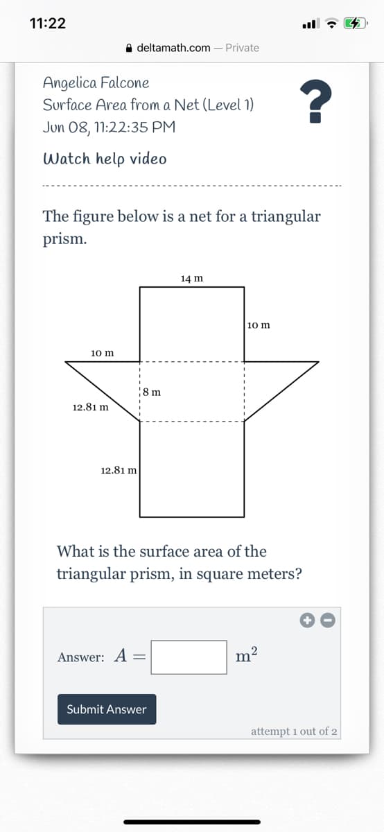 ---

## Surface Area from a Net (Level 1)

**Angelica Falcone**  
**Jun 08, 11:22:35 PM**

### Watch help video

---

### The figure below is a net for a triangular prism.

![Net Diagram of Triangular Prism](net_diagram.png)

**Dimensions:**
- Width of rectangle = 14 m
- Height of triangle attached to top side of rectangle = 10 m
- Base of triangle attached to top side of rectangle = 12.81 m
- Height of rectangle (main face) = 10 m
- Height of folded side (forming the side face of the prism) = 8 m
- Length of the triangular side (edges) corresponding to height of the rectangular prism = 12.81 m

---

### What is the surface area of the triangular prism in square meters?

---

\[ \text{Answer: } A = \_\_\_\_\_ \text{ m}^2 \]

---

Submit Answer

---

**Instruction:**  
Calculate the total surface area by finding the area of each face and summing them up.

---
