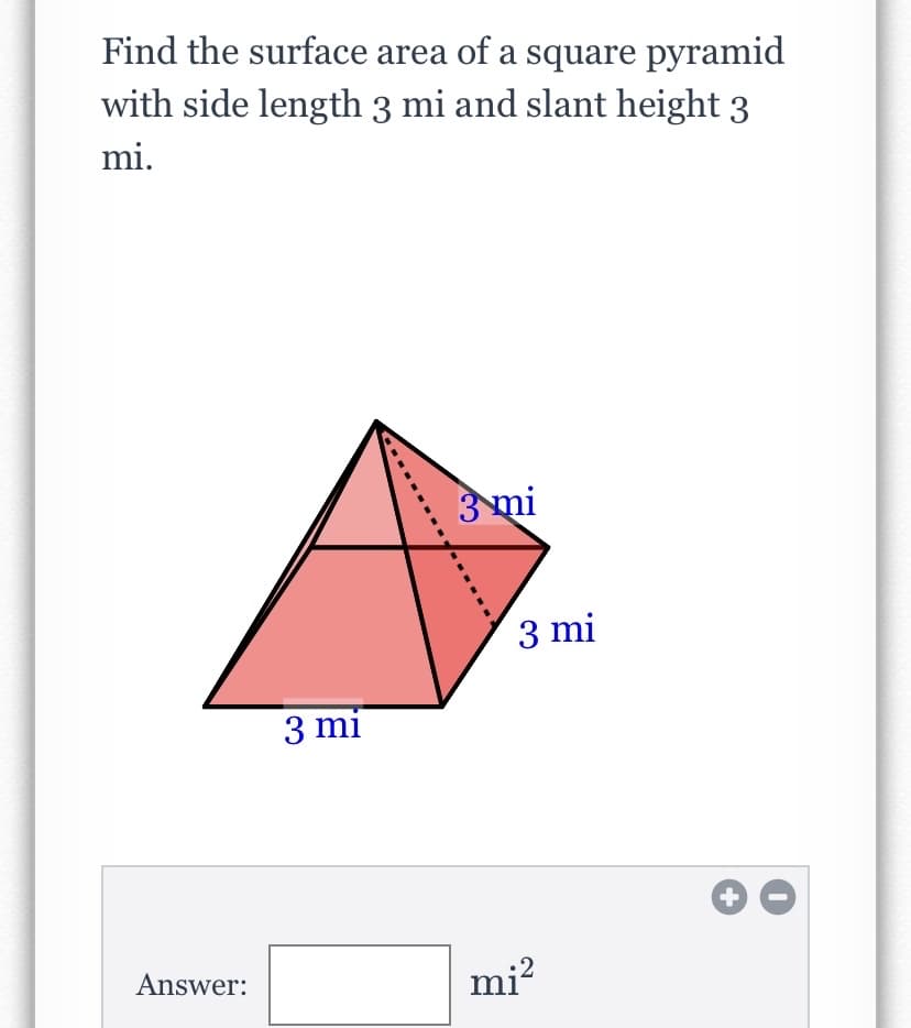 **Title: Calculating the Surface Area of a Square Pyramid**

**Introduction:**
This lesson focuses on finding the surface area of a square pyramid. The square pyramid in question has a side length of 3 miles and a slant height of 3 miles. Understanding how to calculate the surface area is important for various practical applications, including construction and design.

---

**Problem Statement:**
*Find the surface area of a square pyramid with side length 3 miles and slant height 3 miles.*

---

**Diagram Explanation:**
In the provided image, a square pyramid is depicted. The base of the pyramid is a square with each side measuring 3 miles. The slant height, which is the distance from the middle of one side of the base to the apex of the pyramid, is also 3 miles. The diagram labels the side length and slant height for clarity.

---

**Key Concepts:**
To calculate the surface area of a square pyramid, you need to consider both the base area and the area of the triangular faces. The formula for the surface area \(A\) of a square pyramid is given by:

\[ A = B + L \]

where \(B\) is the area of the base and \(L\) is the lateral surface area. Here are the steps to find each component:

1. **Area of the Base (B):**
   Since the base is a square:
   \[
   B = \text{side length}^2 = 3^2 = 9 \ \text{mi}^2
   \]

2. **Lateral Surface Area (L):**
   There are four triangular faces, each with a base of 3 miles and a slant height of 3 miles. The area of one triangular face is:
   \[
   \text{Area of one triangle} = \frac{1}{2} \times \text{base} \times \text{slant height} = \frac{1}{2} \times 3 \times 3 = 4.5 \ \text{mi}^2
   \]
   For four triangles:
   \[
   L = 4 \times \text{Area of one triangle} = 4 \times 4.5 = 18 \ \text{mi}^2
   \]

3. **Total Surface Area (A):**
   \[
   A = B + L =