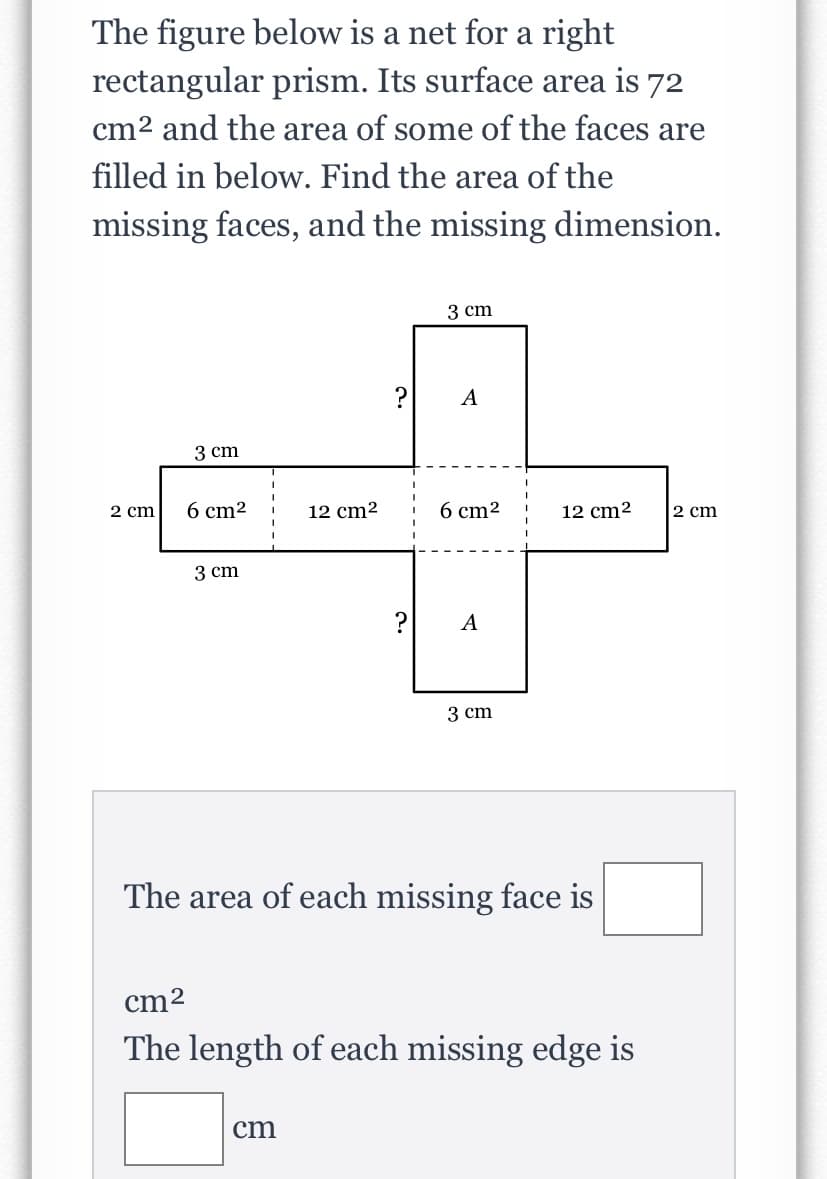 ### Understanding the Net of a Rectangular Prism

#### Problem Statement
The figure below is a net for a right rectangular prism. Its surface area is 72 cm² and the area of some of the faces are filled in below. Find the area of the missing faces, and the missing dimension.

#### Net Diagram Explanation
The net consists of 6 rectangles arranged in the following manner:

- **Top side (labeled as 'A')**: Area = ?
- **Two vertical sides**:
  - Left: 6 cm²
  - Right: 6 cm²
- **Horizontal side below the top side**: Area = 12 cm²
- **Bottom side (labeled as 'A')**: Area = ?
- **Two vertical sides**:
  - Left: 12 cm²
  - Right: 12 cm²
  
Additionally, some dimensions are given:
- Width of the top rectangular face: 3 cm
- Length of the vertical rectangular face on the side: 3 cm
- Height of the vertical rectangular face on the side: 2 cm (on both sides)

Given information includes:
- Surface area of the prism: 72 cm²

#### Questions
1. The area of each missing face is:
   - Area = __________ cm²
2. The length of each missing edge is:
   - Length = __________ cm

### Working Through the Solution

1. **Finding the Area of the Missing Faces**:
   - Start by calculating the area of each given face:
     - Two faces of 6 cm² each.
     - Two faces of 12 cm² each.
     - One face of 12 cm² (bottom).
   - Sum of the areas of the given faces: 
     - \( 2 \times 6 \, \text{cm}^2 + 3 \times 12 \, \text{cm}^2 = 12 \, \text{cm}^2 + 36 \, \text{cm}^2 = 48 \, \text{cm}^2 \)
   - Since the total surface area is 72 cm², the area of the missing two faces is:
     \( 72 \, \text{cm}^2 - 48 \, \text{cm}^2 = 24 \, \text{cm}^2 \)
   - Each missing face has equal