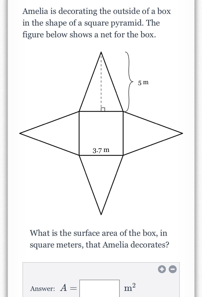 **Problem: Surface Area Calculation**

Amelia is decorating the outside of a box in the shape of a square pyramid. The figure below shows a net for the box.

[Diagram Description: The diagram features a net for a square pyramid, which consists of a central square connected to four triangles, one on each side of the square. The side length of the square is 3.7 meters and the slant height of the triangle is 5 meters.]

**Question:**
What is the surface area of the box, in square meters, that Amelia decorates?

**Answer:**

\[ A = \quad \boxed{\quad} \, \text{m}^2 \]

**Explanations and Calculations:**

To find the surface area of the pyramid, we need to calculate the area of the base (square) and the area of the four triangular faces.

1. **Area of the Base (Square):**
    - Side length of the square is \( 3.7 \, \text{m} \).
    - Area of the square = \( \text{side}^2 = (3.7 \, \text{m})^2 = 13.69 \, \text{m}^2 \).

2. **Area of the Triangular Faces:**
    - There are 4 triangular faces.
    - Each triangle has a base equal to the side of the square (base = \( 3.7 \, \text{m} \)) and height (slant height) \( 5 \, \text{m} \).
    - Area of one triangle = \( \frac{1}{2} \times \text{base} \times \text{height} = \frac{1}{2} \times 3.7 \, \text{m} \times 5 \, \text{m} = 9.25 \, \text{m}^2 \).
    - Total area of the four triangles = \( 4 \times 9.25 \, \text{m}^2 = 37 \, \text{m}^2 \).

3. **Total Surface Area:**
    - Surface area of the pyramid = Area of the base + Area of the four triangles = \( 13.69 \, \text{m}^2 + 37 \, \text{m}^2 = 50
