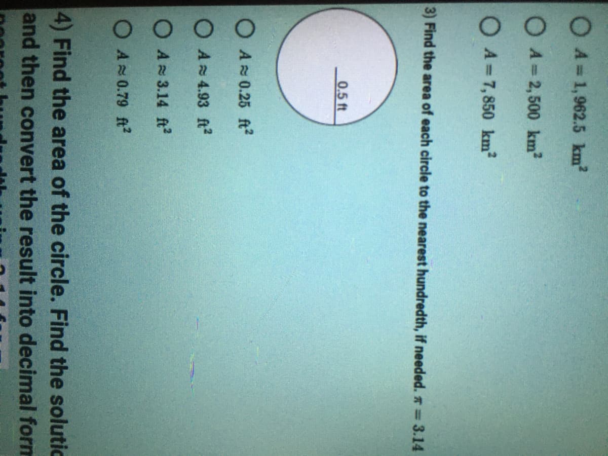 O A=1,962.5 km?
O A = 2,500 km
OA=7,850 km²
3) Find the area of each circle to the nearest hundredth, if needed. * = 3.14
0.5 ft
O AR 0.25 ft?
O A 4.93 ft?
O A= 3.14 ft
O A 0.79 ft?
4) Find the area of the circle. Find the solutic
and then convert the result into decimal form
