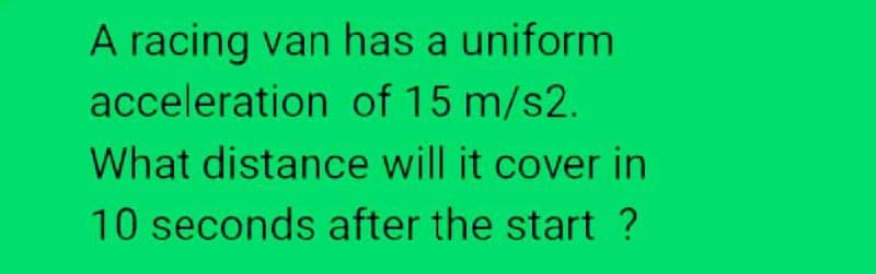 A racing van has a uniform
acceleration of 15 m/s2.
What distance will it cover in
10 seconds after the start ?
