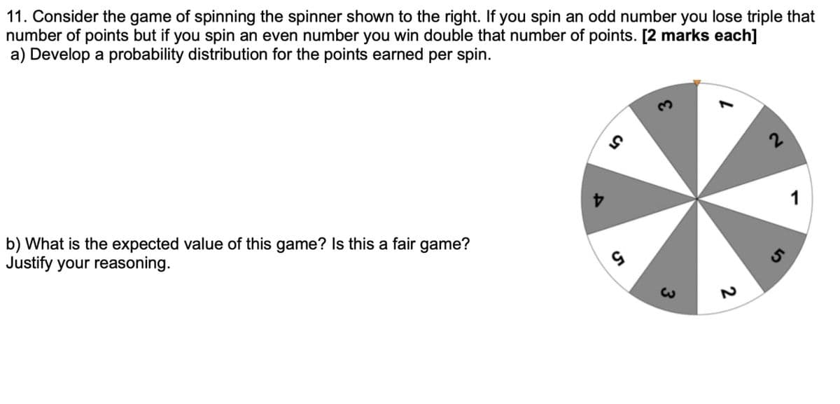 11. Consider the game of spinning the spinner shown to the right. If you spin an odd number you lose triple that
number of points but if you spin an even number you win double that number of points. [2 marks each]
a) Develop a probability distribution for the points earned per spin.
b) What is the expected value of this game? Is this a fair game?
Justify your reasoning.
9
3
2
2
1