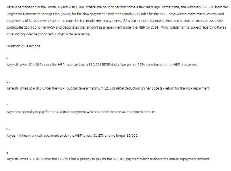 Kaye is participating in the Home Buyer's Plan (HBP) where she bought her first home a few years ago. At that time, she withdrew $30,000 from her
Registered Retirement Savings Plan (RRSP) for the downpayment. Under the March 2019 rules for the HBP, Kaye was to make minimum required
repayments of $2,000 over 15 years. To date she has made HBP repayments of $2,000 in 2021, $2,000 in 2022 and $2,000 in 2023. In 2024 she
contributes $10,000 to her RRSP and designates that amount as a repayment under the HBP for 2024. Which statement is correct regarding Kaye's
situation?(ignore the proposed Budget 2024 legislation)
Question 25Select one:
a.
Kaye still owes $14.000 under the HBP, but can take a $10.000 RRSP deduction on her 2024 tax returns for the HBP repayment.
b.
Kaye still owes $14,000 under the HBP, but can take a maximum $2,000 RRSP deduction on her 2024 tax return for the HBP repayment.
C.
Kaye has a penalty to pay for the $10,000 repayment which is above the annual repayment amount.
d.
Kaye's minimum annual repayment under the HBP is now $1,273 and no longer $2,000..
e.
Kaye still owes $14.000 under the HBP but has a penalty to pay for the $10. 000 payment which is above the annual repayment amount.