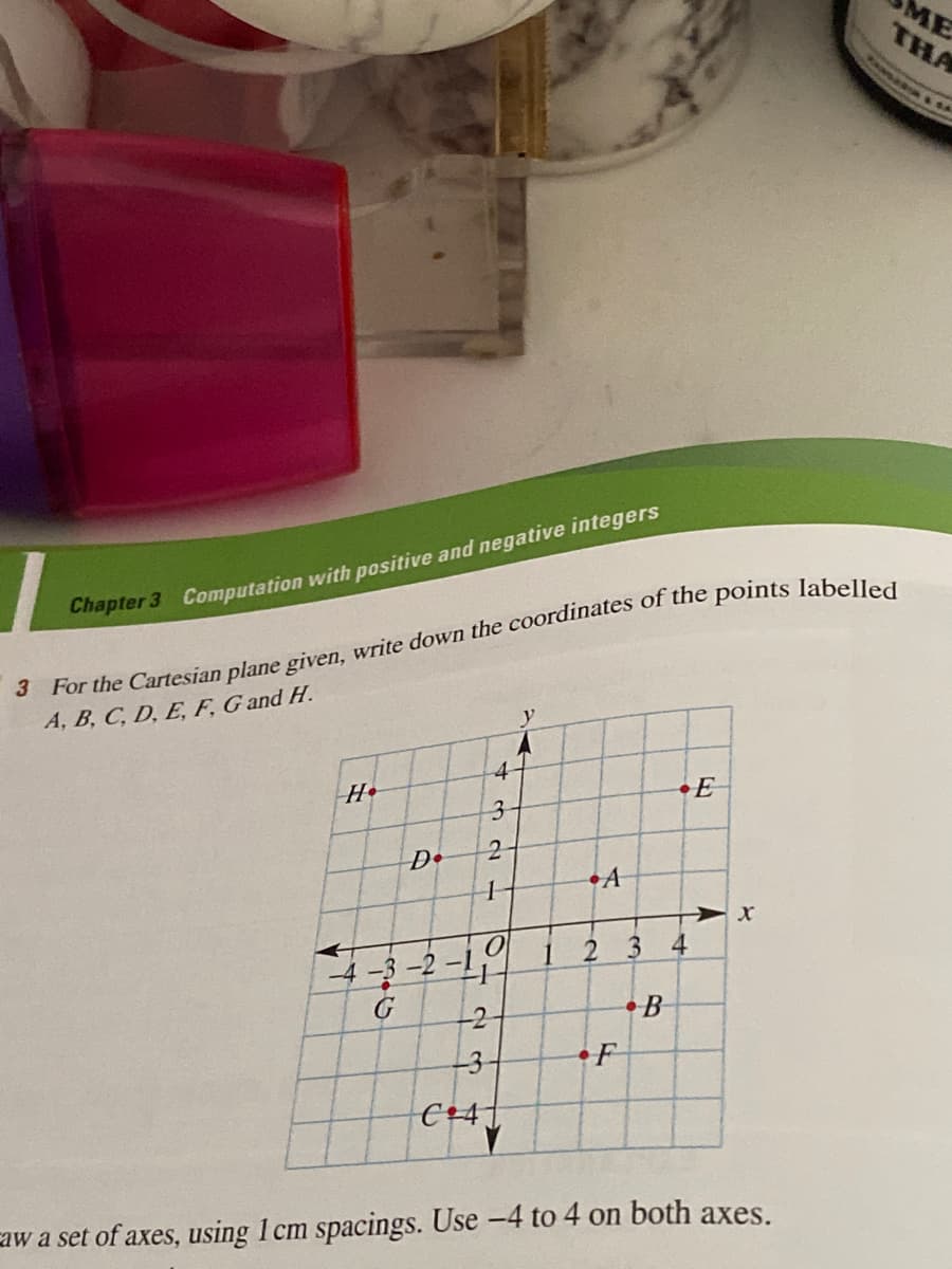 THA
ME
PANDA
Chapter 3 Computation with positive and negative integers
A, B, C, D, E, F, G and H.
4-
H•
•E
2-
D•
•A
1
2 3
4.
3-2-1,
G
•B
-2
-3
F
C+4]
aw a set of axes, using 1 cm spacings. Use -4 to 4 on both axes.
