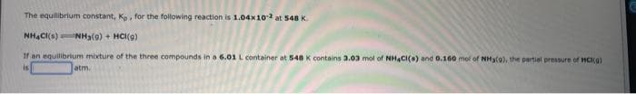 The equilibrium constant, K, for the following reaction is 1.04x102 at 548 K.
NH4Cl(s) NH₂(0)+ HCl(9)
If an equilibrium mixture of the three compounds in a 6.01 L. container at 548 K contains 3.03 mol of NH4Cl(s) and 0.160 mol of NH3(9), the partial pressure of WCI(g)
is
atm.