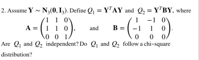 2. Assume Y - N3(0, I,). Define Q1 = Y"AY and Q2 = YTBY, where
1 1 0
1 0
0 0 1
-1 0
-1
1
A =
1
and
B =
1
0.
Are Q and Q2 independent? Do Q and Q2 follow a chi-square
distribution?
