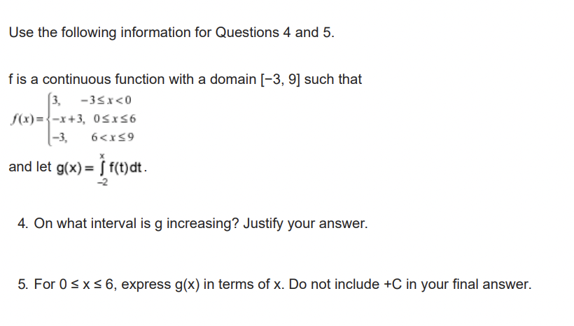 Use the following information for Questions 4 and 5.
f is a continuous function with a domain [-3, 9] such that
3, -3<x<0
f(x)=-x+3, 0≤x≤6
-3, 6<x≤9
and let g(x) = f(t)dt.
4. On what interval is g increasing? Justify your answer.
5. For 0 ≤ x ≤ 6, express g(x) in terms of x. Do not include +C in your final answer.