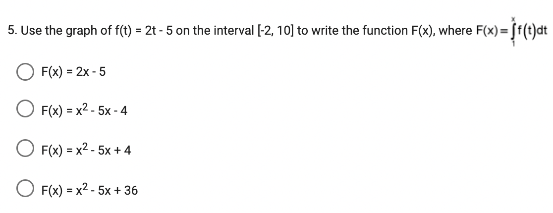 5. Use the graph of f(t) = 2t - 5 on the interval [-2, 10] to write the function F(x), where F(x)= f(t)dt
F(x) = 2x - 5
F(x)=x²-5x - 4
F(x)=x²-5x + 4
O F(x) = x² - 5x + 36