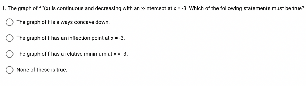 1. The graph of f "(x) is continuous and decreasing with an x-intercept at x = -3. Which of the following statements must be true?
The graph of f is always concave down.
The graph of f has an inflection point at x = -3.
The graph of f has a relative minimum at x = -3.
None of these is true.