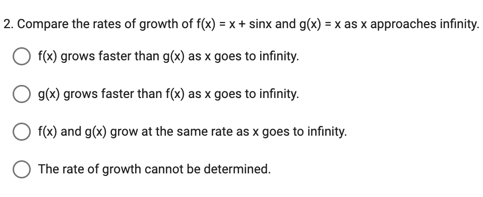 2. Compare the rates of growth of f(x) = x + sinx and g(x) = x as x approaches infinity.
O f(x) grows faster than g(x) as x goes to infinity.
g(x) grows faster than f(x) as x goes to infinity.
f(x) and g(x) grow at the same rate as x goes to infinity.
O The rate of growth cannot be determined.