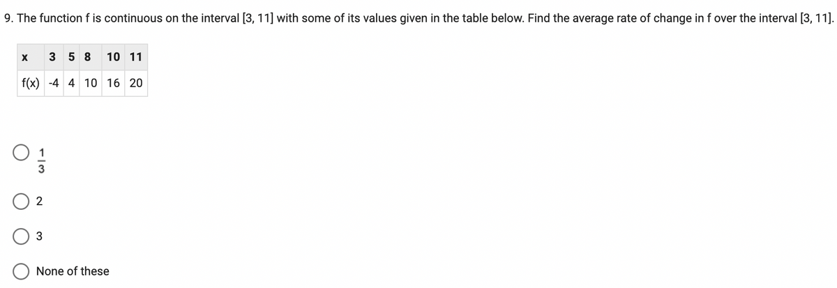 9. The function f is continuous on the interval [3, 11] with some of its values given in the table below. Find the average rate of change in f over the interval [3, 11].
X
10 11
f(x) -4 4 10 16 20
2
358
3
None of these