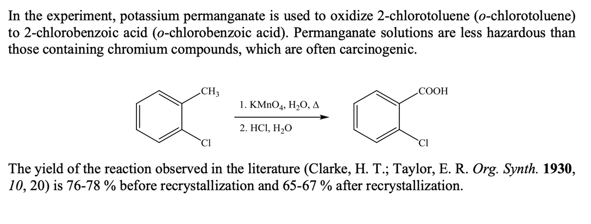 In the experiment, potassium permanganate is used to oxidize 2-chlorotoluene (o-chlorotoluene)
to 2-chlorobenzoic acid (o-chlorobenzoic acid). Permanganate solutions are less hazardous than
those containing chromium compounds, which are often carcinogenic.
CH3
СООН
1. КMnO4, H,0, д
2. HCІ, Н-О
Cl
Cl
The yield of the reaction observed in the literature (Clarke, H. T.; Taylor, E. R. Org. Synth. 1930,
10, 20) is 76-78 % before recrystallization and 65-67 % after recrystallization.
