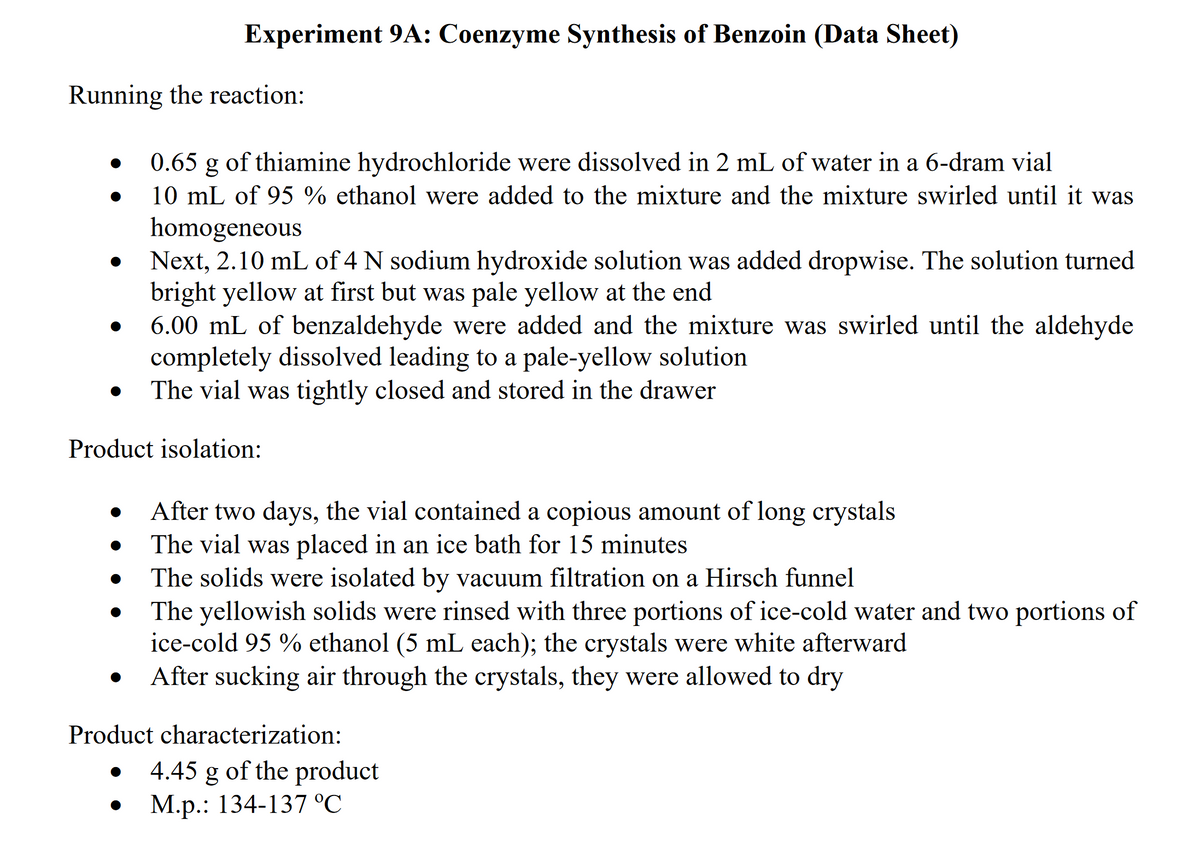 Experiment 9A: Coenzyme Synthesis of Benzoin (Data Sheet)
Running the reaction:
0.65 g of thiamine hydrochloride were dissolved in 2 mL of water in a 6-dram vial
10 mL of 95 % ethanol were added to the mixture and the mixture swirled until it was
homogeneous
Next, 2.10 mL of 4 N sodium hydroxide solution was added dropwise. The solution turned
bright yellow at first but was pale yellow at the end
6.00 mL of benzaldehyde were added and the mixture was swirled until the aldehyde
completely dissolved leading to a pale-yellow solution
The vial was tightly closed and stored in the drawer
Product isolation:
After two days, the vial contained a copious amount of long crystals
The vial was placed in an ice bath for 15 minutes
The solids were isolated by vacuum filtration on a Hirsch funnel
The yellowish solids were rinsed with three portions of ice-cold water and two portions of
ice-cold 95 % ethanol (5 mL each); the crystals were white afterward
After sucking air through the crystals, they were allowed to dry
Product characterization:
4.45 g of the product
М.p.: 134-137 °C
