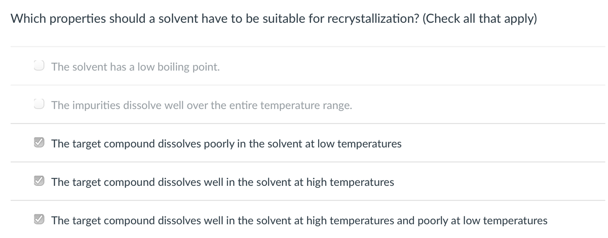 Which properties should a solvent have to be suitable for recrystallization? (Check all that apply)
O The solvent has a low boiling point.
O The impurities dissolve well over the entire temperature range.
The target compound dissolves poorly in the solvent at low temperatures
O The target compound dissolves well in the
vent at high temperatures
The target compound dissolves well in the solvent at high temperatures and poorly at low temperatures
