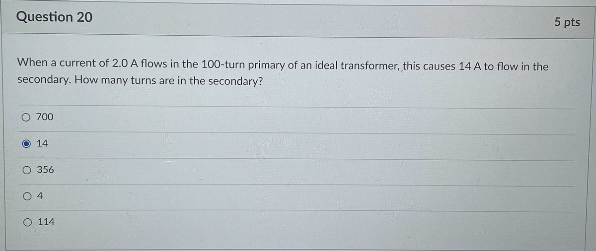 Question 20
5 pts
When a current of 2.0 A flows in the 100-turn primary of an ideal transformer, this causes 14 A to flow in the
secondary. How many turns are in the secondary?
O 700
14
O 356
O 114
4.
