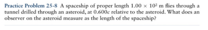 Practice Problem 25-8 A spaceship of proper length 1.00 x 10² m flies through a
tunnel drilled through an asteroid, at 0.600c relative to the asteroid. What does an
observer on the asteroid measure as the length of the spaceship?
