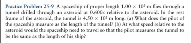 Practice Problem 25-9 A spaceship of proper length 1.00 × 10² m flies through a
tunnel drilled through an asteroid at 0.600c relative to the asteroid. In the rest
frame of the asteroid, the tunnel is 4.50 × 10² m long. (a) What does the pilot of
the spaceship measure as the length of the tunnel? (b) At what speed relative to the
asteroid would the spaceship need to travel so that the pilot measures the tunnel to
be the same as the length of his ship?
