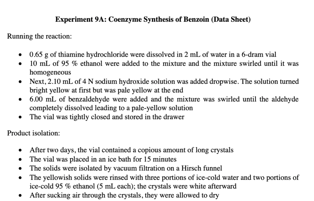 Experiment 9A: Coenzyme Synthesis of Benzoin (Data Sheet)
Running the reaction:
0.65 g of thiamine hydrochloride were dissolved in 2 mL of water in a 6-dram vial
10 mL of 95 % ethanol were added to the mixture and the mixture swirled until it was
homogeneous
Next, 2.10 mL of 4 N sodium hydroxide solution was added dropwise. The solution turned
bright yellow at first but was pale yellow at the end
6.00 mL of benzaldehyde were added and the mixture was swirled until the aldehyde
completely dissolved leading to a pale-yellow solution
The vial was tightly closed and stored in the drawer
Product isolation:
After two days, the vial contained a copious amount of long crystals
The vial was placed in an ice bath for 15 minutes
The solids were isolated by vacuum filtration on a Hirsch funnel
The yellowish solids were rinsed with three portions of ice-cold water and two portions of
ice-cold 95 % ethanol (5 mL each); the crystals were white afterward
After sucking air through the crystals, they were allowed to dry
