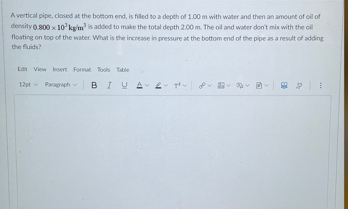 A vertical pipe, closed at the bottom end, is filled to a depth of 1.00 m with water and then an amount of oil of
density 0.800 x 10 kg/m is added to make the total depth 2.00 m. The oil and water don't mix with the oil
floating on top of the water. What is the increase in pressure at the bottom end of the pipe as a result of adding
the fluids?
Edit View
Insert
Format Tools Table
12pt v
Paragraph v
BIU
T? v
总
...
