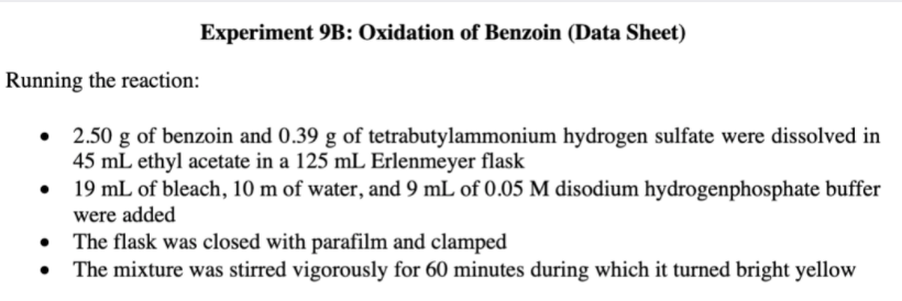 Experiment 9B: Oxidation of Benzoin (Data Sheet)
Running the reaction:
• 2.50 g of benzoin and 0.39 g of tetrabutylammonium hydrogen sulfate were dissolved in
45 mL ethyl acetate in a 125 mL Erlenmeyer flask
19 mL of bleach, 10 m of water, and 9 mL of 0.05 M disodium hydrogenphosphate buffer
were added
• The flask was closed with parafilm and clamped
• The mixture was stirred vigorously for 60 minutes during which it turned bright yellow
