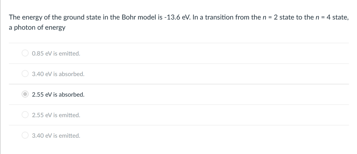 The energy of the ground state in the Bohr model is -13.6 eV. In a transition from the n
2 state to the n = 4 state,
%D
%3D
a photon of energy
0.85 eV is emitted.
3.40 eV is absorbed.
2.55 eV is absorbed.
2.55 eV is emitted.
3.40 eV is emitted.
