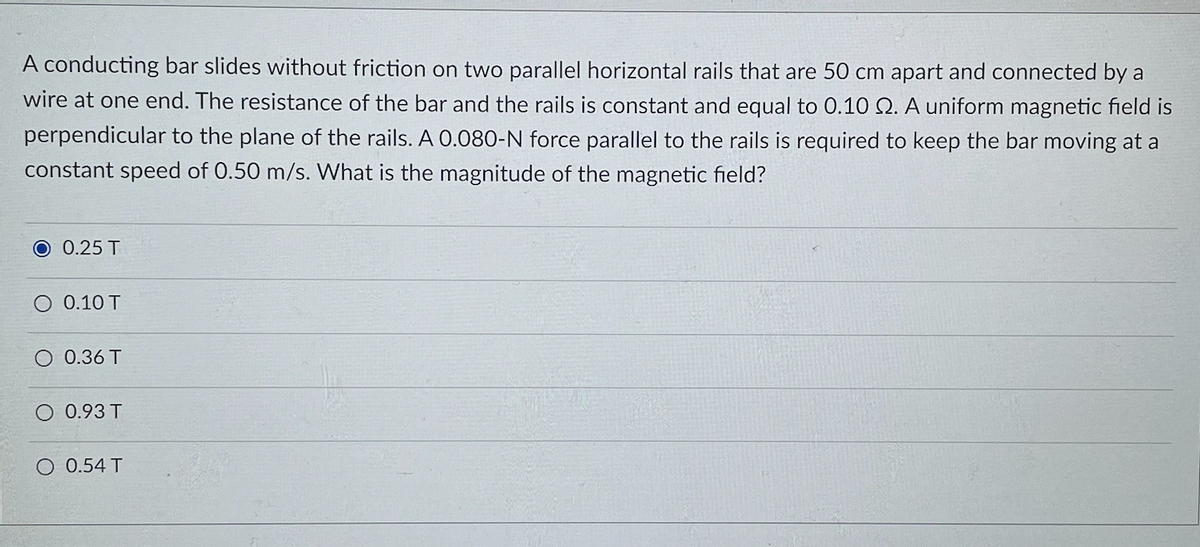 A conducting bar slides without friction on two parallel horizontal rails that are 50 cm apart and connected by a
wire at one end. The resistance of the bar and the rails is constant and equal to 0.10 Q. A uniform magnetic field is
perpendicular to the plane of the rails. A 0.080-N force parallel to the rails is required to keep the bar moving at a
constant speed of 0.50 m/s. What is the magnitude of the magnetic field?
0.25 T
O 0.10 T
O 0.36 T
O 0.93 T
O 0.54 T
