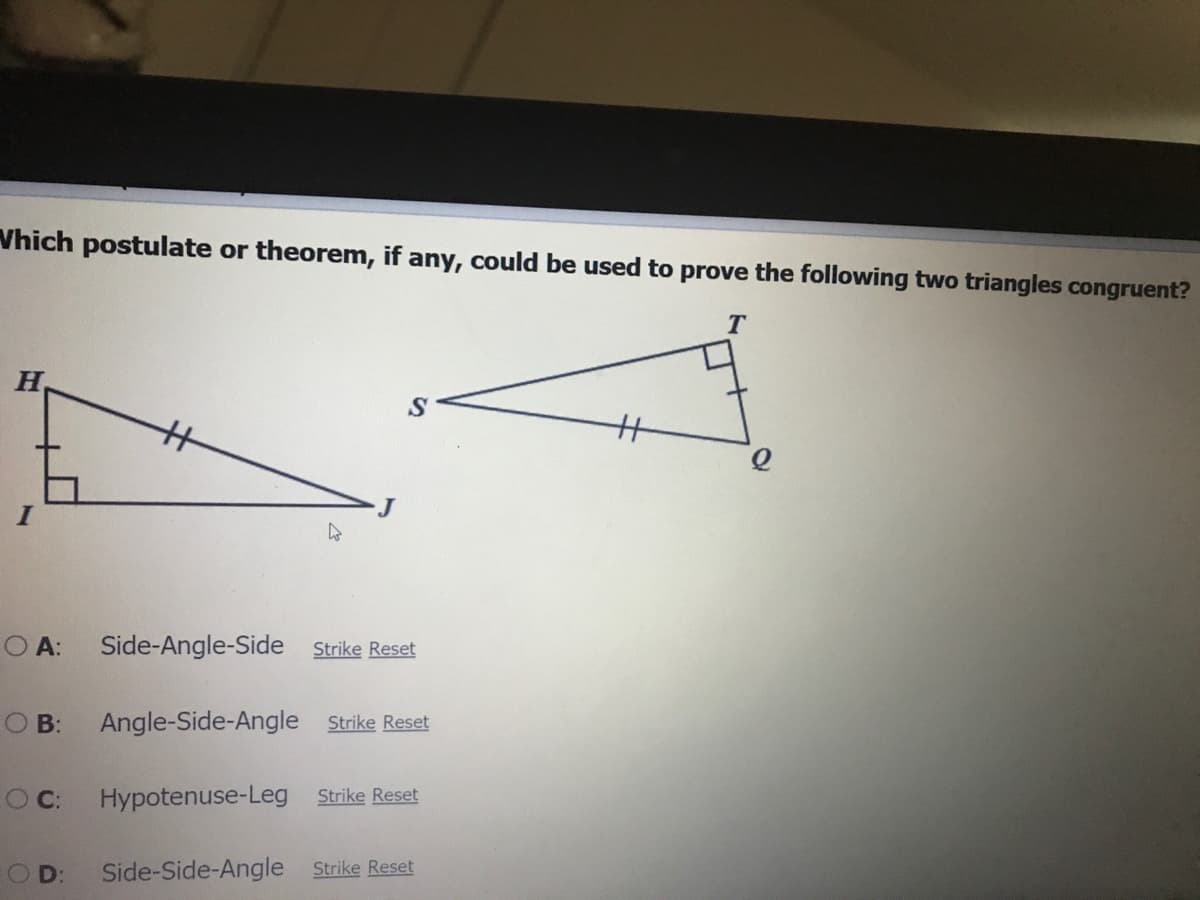 Vhich postulate or theorem, if any, could be used to prove the following two triangles congruent?
%3
%3
O A:
Side-Angle-Side Strike Reset
O B:
Angle-Side-Angle Strike Reset
O C:
Hypotenuse-Leg Strike Reset
O D:
Side-Side-Angle Strike Reset
