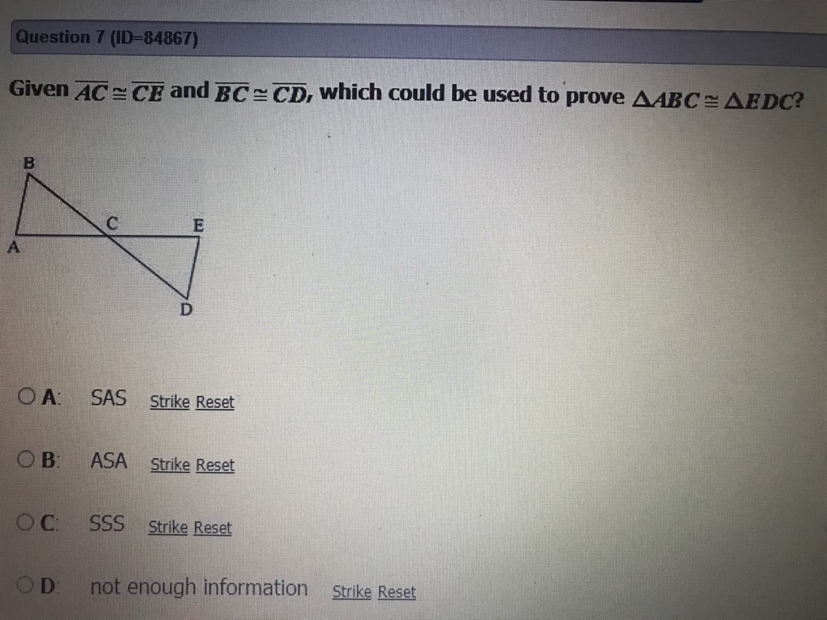 Question 7 (ID384867)
Given AC =CE and BC = CD, which could be used to prove AABC AEDC?
O A
SAS
Strike Reset
OB
ASA
Strike Reset
OC.
SSS Strike Reset
OD
not enough information
Strike Reset
