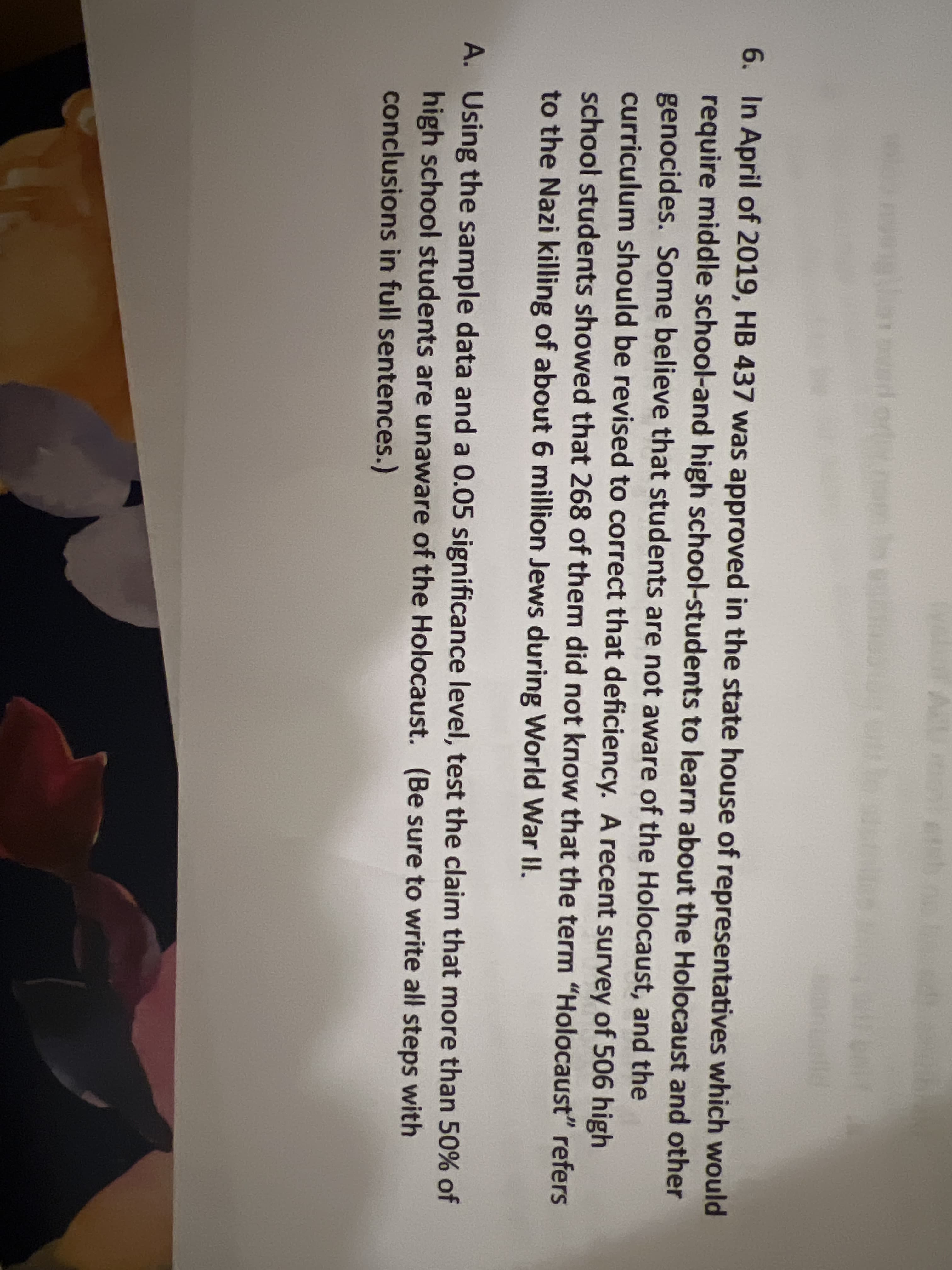 velior AU oeh
6. In April of 2019, HB 437 was approved in the state house of representatives which would
require middle school-and high school-students to learn about the Holocaust and other
genocides. Some believe that students are not aware of the Holocaust, and the
curriculum should be revised to correct that deficiency. A recent survey of 506 high
school students showed that 268 of them did not know that the term "Holocaust" refers
to the Nazi killing of about 6 million Jews during World War I.
A. Using the sample data and a 0.05 significance level, test the claim that more than 50% of
high school students are unaware of the Holocaust. (Be sure to write all steps with
conclusions in full sentences.)
