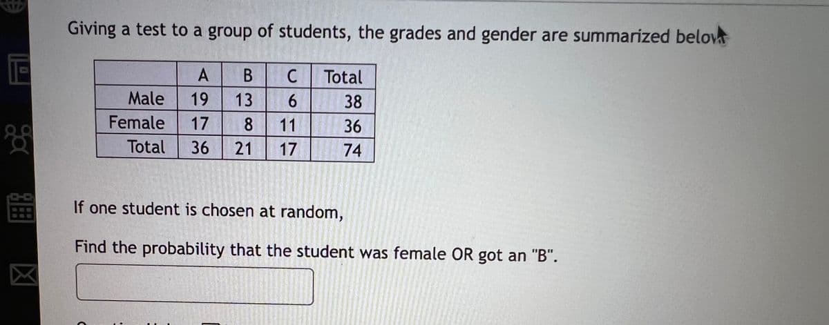 Giving a test to a group of students, the grades and gender are summarized belov
Total
Male
19
13
6.
38
Female
17
8
11
36
Total
36
21
17
74
If one student is chosen at random,
Find the probability that the student was female OR got an "B".
3囲
