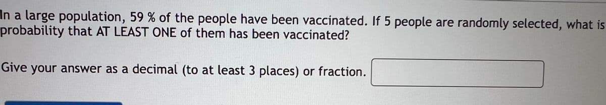 In a large population, 59 % of the people have been vaccinated. If 5 people are randomly selected, what is
probability that AT LEAST ONE of them has been vaccinated?
Give your answer as a decimal (to at least 3 places) or fraction.
