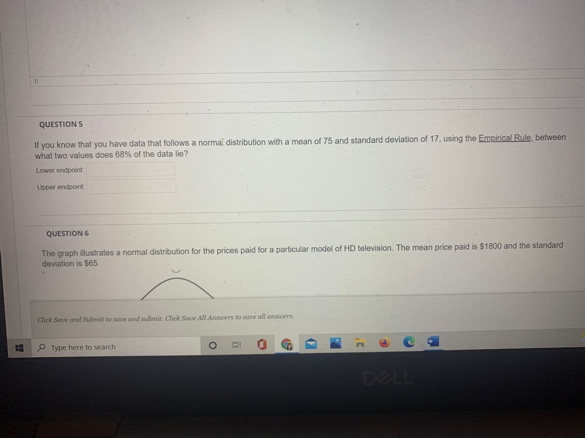 P
QUESTION 5
If you know that you have data that follows a normal distribution with a mean of 75 and standard deviation of 17, using the Empirical Rule, between
what two values does 68% of the data lie?
Lower endpoint:
Upper endpoint:
QUESTION 6
The graph illustrates a normal distribution for the prices paid for a particular model of HD television. The mean price paid is $1800 and the standard
deviation is $65.
Click Save and Submit to save and submit. Click Save All Answers to save all answers.
P Type here to search
DELL
