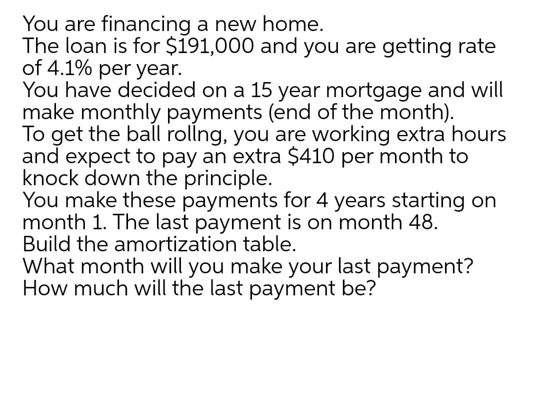 You are financing a new home.
The loan is for $191,000 and you are getting rate
of 4.1% per year.
You have decided on a 15 year mortgage and will
make monthly payments (end of the month).
To get the ball rollng, you are working extra hours
and expect to pay an extra $410 per month to
knock down the principle.
You make these payments for 4 years starting on
month 1. The last payment is on month 48.
Build the amortization table.
What month will you make your last payment?
How much will the last payment be?
