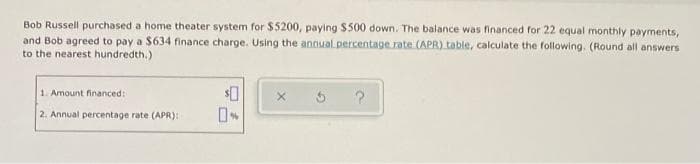 Bob Russell purchased a home theater system for $5200, paying $500 down. The balance was financed for 22 equal monthly payments,
and Bob agreed to pay a $634 finance charge. Using the annual percentage.rate (APR) table, calculate the following. (Round all answers
to the nearest hundredth.)
1. Amount financed:
2. Annual percentage rate (APR):
